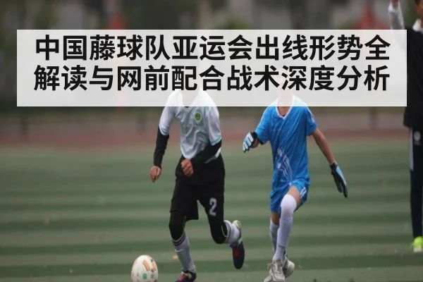 中国藤球队亚运会出线形势全解读与网前配合战术深度分析