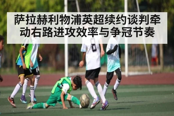 萨拉赫利物浦英超续约谈判牵动右路进攻效率与争冠节奏