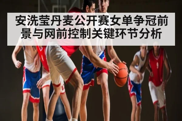 安洗莹丹麦公开赛女单争冠前景与网前控制关键环节分析(kaiyun)